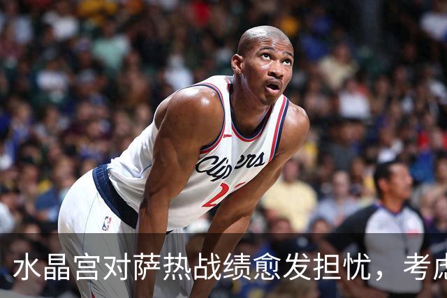 水晶宫对萨热战绩愈发担忧，考虑请弗兰克接任