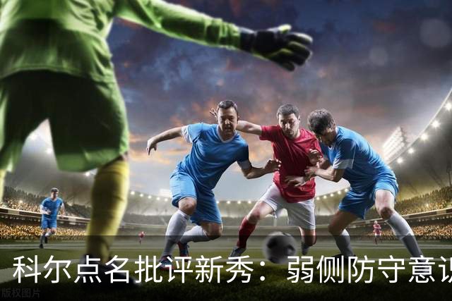 科尔点名批评新秀：弱侧防守意识很差，以他的身材该是护筐最好的